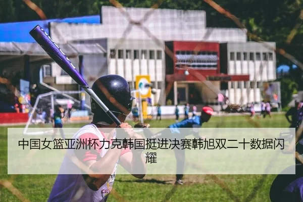 中国女篮亚洲杯力克韩国挺进决赛韩旭双二十数据闪耀